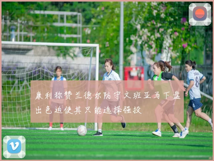 康利称赞兰德尔防守文班亚马下盘出色迫使其只能选择强投