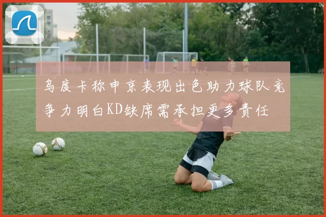 乌度卡称申京表现出色助力球队竞争力明白KD缺席需承担更多责任